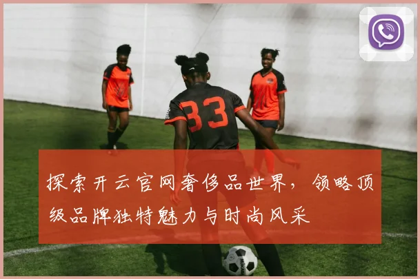 探索开云官网奢侈品世界，领略顶级品牌独特魅力与时尚风采