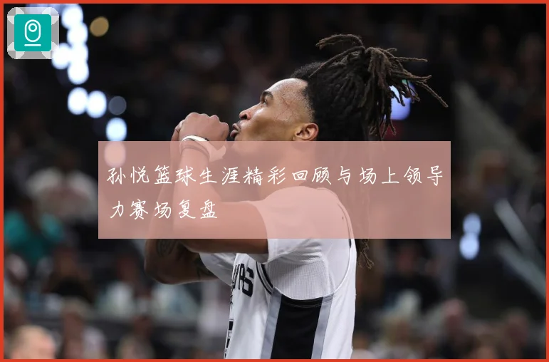 孙悦篮球生涯精彩回顾与场上领导力赛场复盘