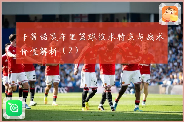 卡蒂诺莫布里篮球技术特点与战术价值解析（2）