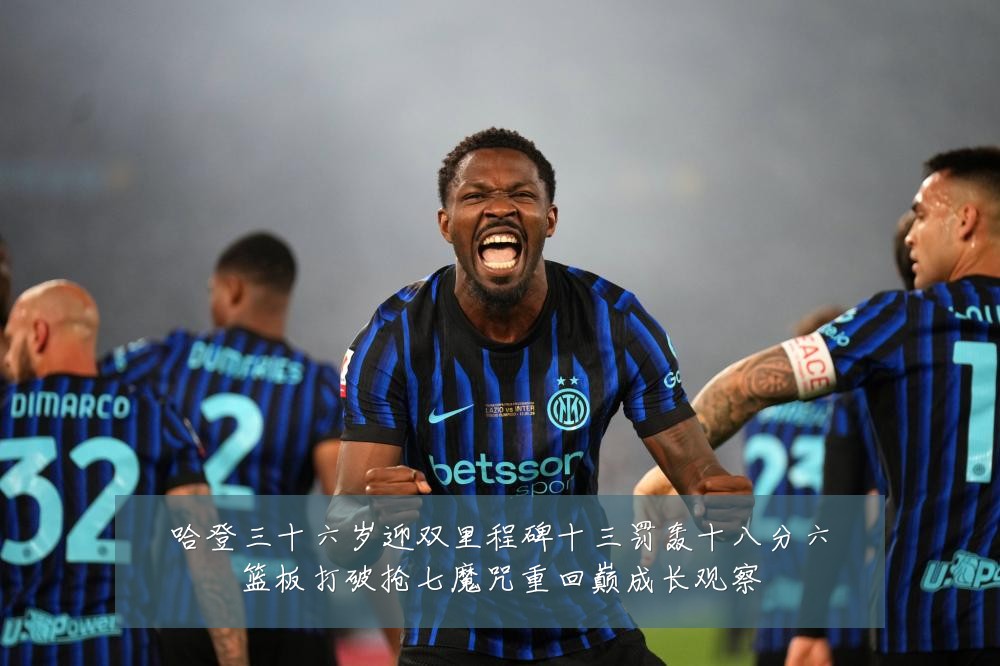 哈登三十六岁迎双里程碑十三罚轰十八分六篮板打破抢七魔咒重回巅成长观察